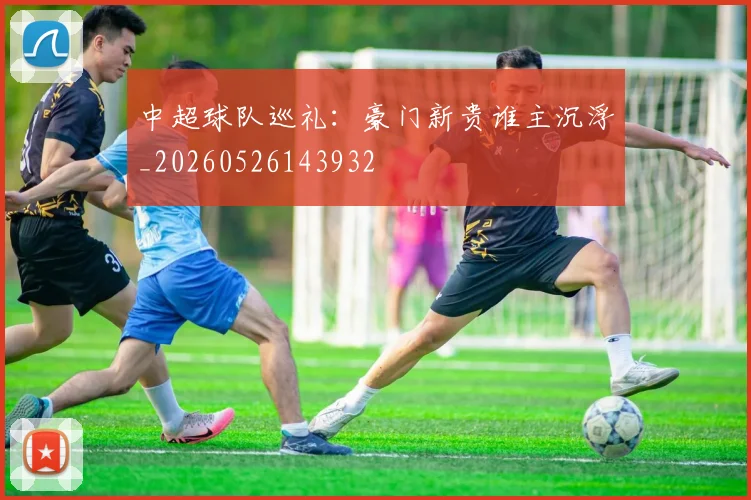 中超球队巡礼：豪门新贵谁主沉浮_20260526143932