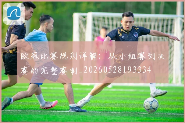 欧冠比赛规则详解：从小组赛到决赛的完整赛制_20260528193334